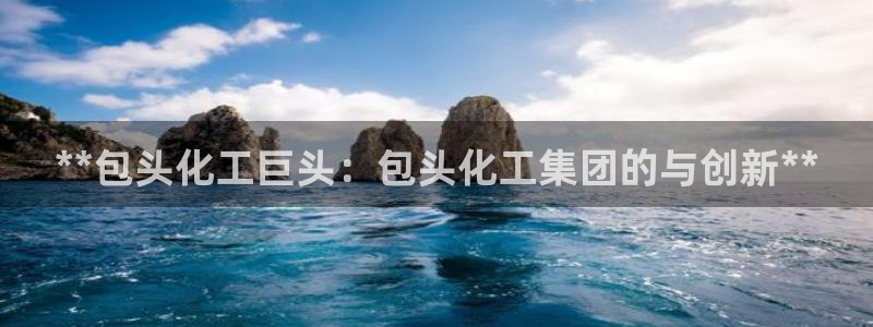 球盟会app网址多少号：**包头化工巨头：包头化工集团的与创