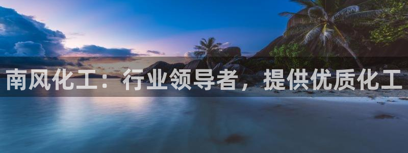 球盟会唯一：南风化工：行业领导者，提供优质化工