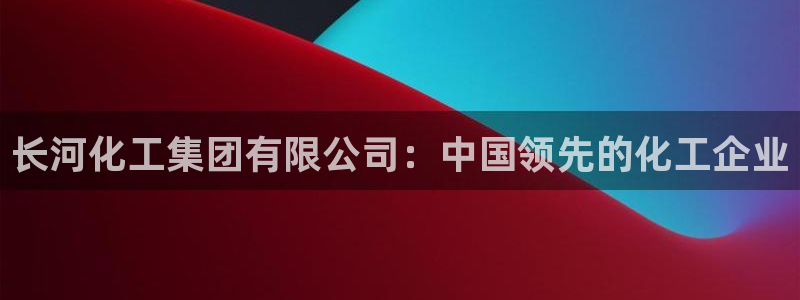 球盟会最新活动：长河化工集团有限公司：中国领先的化工企业