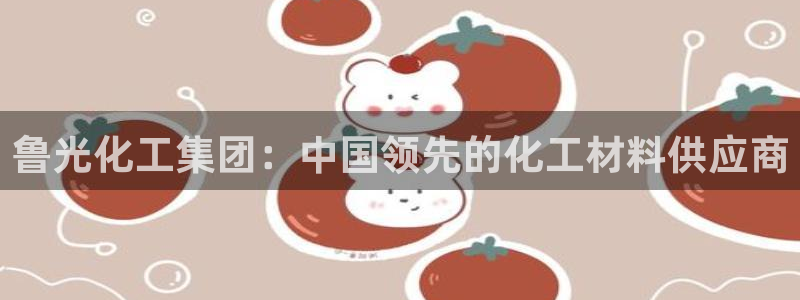 球盟会提款支付宝怎么样：鲁光化工集团：中国领先的化工材料供应