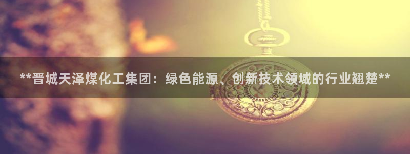 球盟会最新：**晋城天泽煤化工集团：绿色能源、创新技术领域的