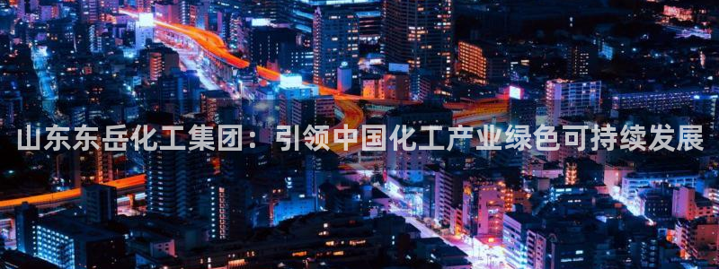 球盟会qmh官网：山东东岳化工集团：引领中国化工产业绿色可持