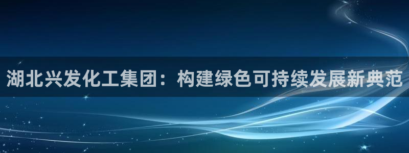 球盟会官方网站app：湖北兴发化工集团：构建绿色可持续发展新