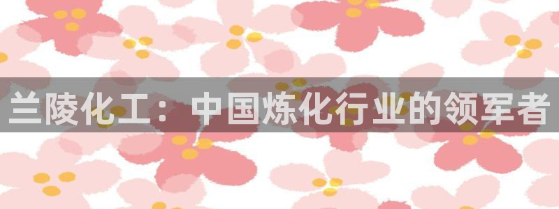 球盟会官方登录平台：兰陵化工：中国炼化行业的领军者