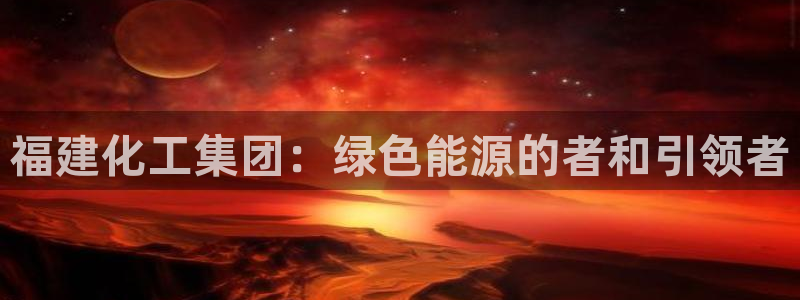球盟会电子好下吗：福建化工集团：绿色能源的者和引领者