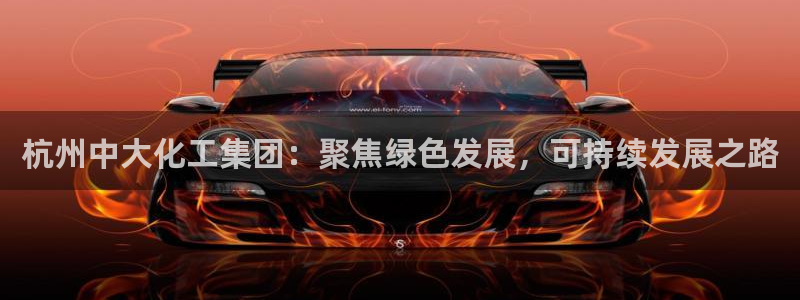 球盟会app最新地址下载：杭州中大化工集团：聚焦绿色发展，可